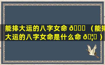 能排大运的八字女命 💐 （能排大运的八字女命是什么命 🦅 ）